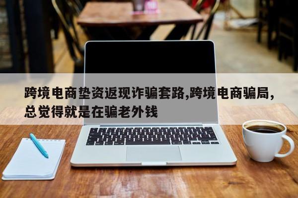 跨境电商垫资返现诈骗套路,跨境电商骗局,总觉得就是在骗老外钱