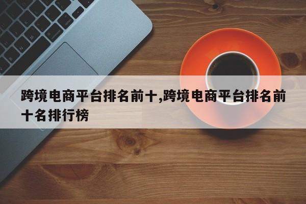 跨境电商平台排名前十,跨境电商平台排名前十名排行榜