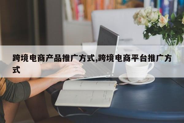 跨境电商产品推广方式,跨境电商平台推广方式