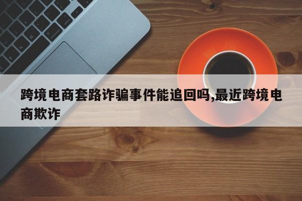 跨境电商套路诈骗事件能追回吗,最近跨境电商欺诈