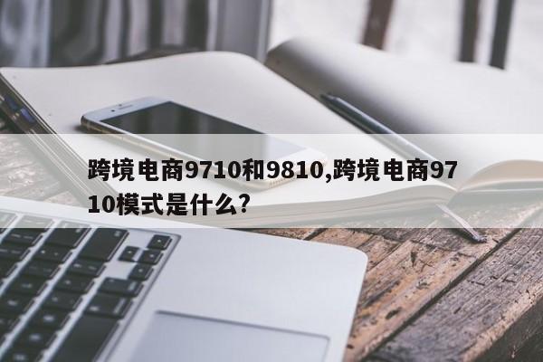 跨境电商9710和9810,跨境电商9710模式是什么?