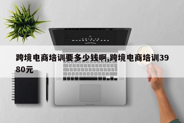 跨境电商培训要多少钱啊,跨境电商培训3980元