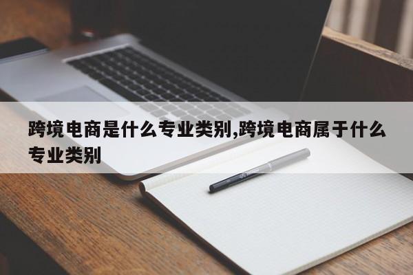 跨境电商是什么专业类别,跨境电商属于什么专业类别
