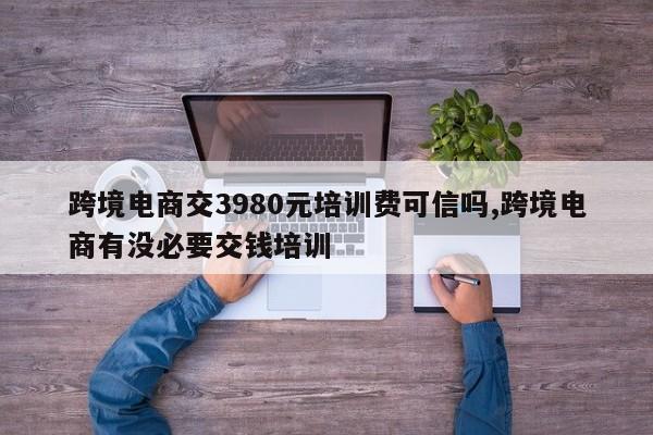 跨境电商交3980元培训费可信吗,跨境电商有没必要交钱培训