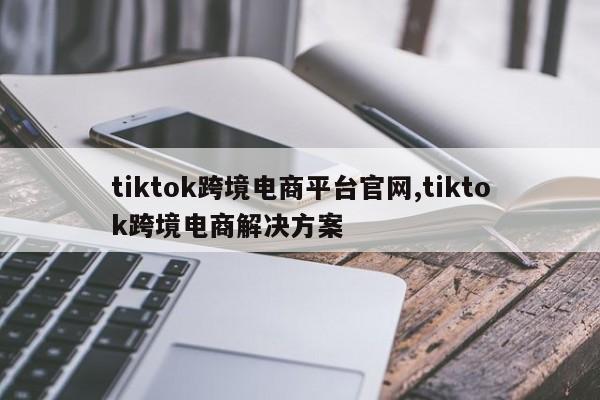 tiktok跨境电商平台官网,tiktok跨境电商解决方案
