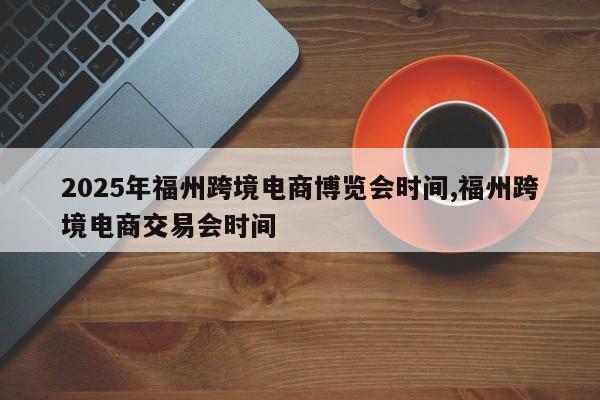 2025年福州跨境电商博览会时间,福州跨境电商交易会时间