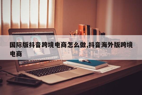 国际版抖音跨境电商怎么做,抖音海外版跨境电商