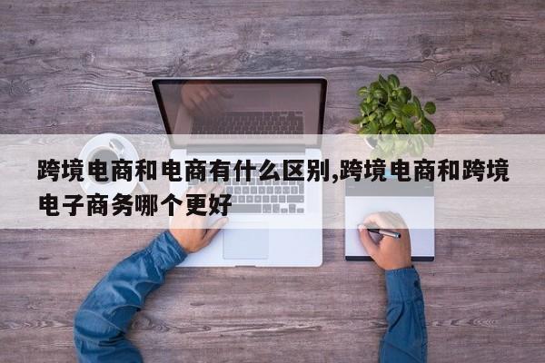 跨境电商和电商有什么区别,跨境电商和跨境电子商务哪个更好