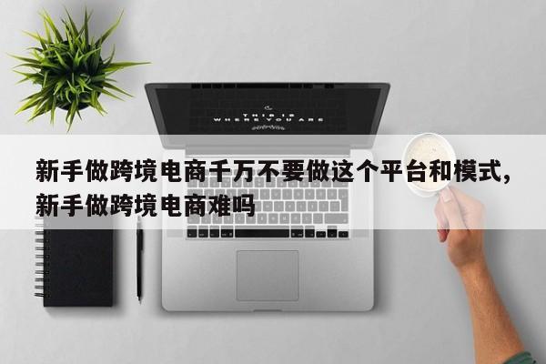 新手做跨境电商千万不要做这个平台和模式,新手做跨境电商难吗