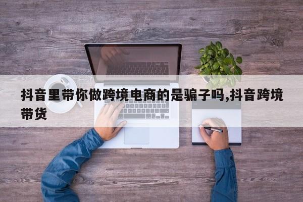 抖音里带你做跨境电商的是骗子吗,抖音跨境带货