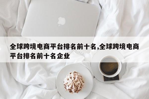 全球跨境电商平台排名前十名,全球跨境电商平台排名前十名企业