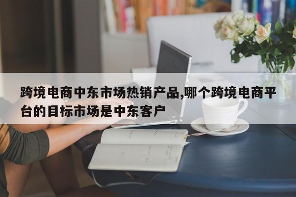 跨境电商中东市场热销产品,哪个跨境电商平台的目标市场是中东客户