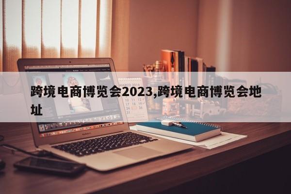 跨境电商博览会2023,跨境电商博览会地址