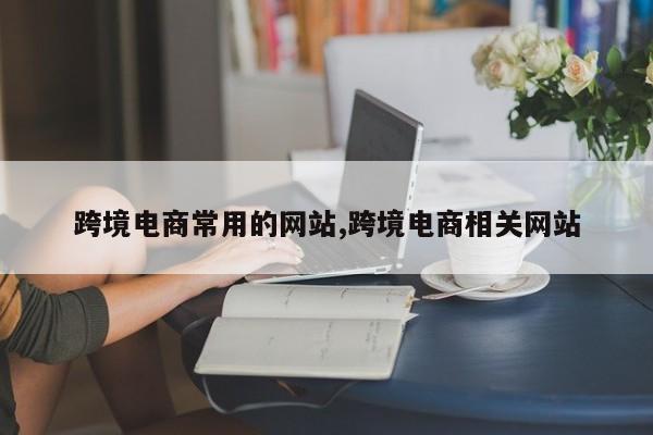 跨境电商常用的网站,跨境电商相关网站