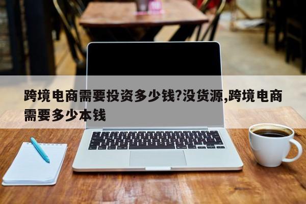跨境电商需要投资多少钱?没货源,跨境电商需要多少本钱