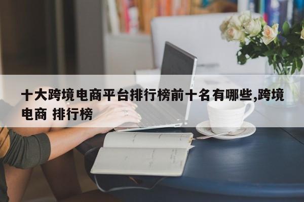 十大跨境电商平台排行榜前十名有哪些,跨境电商 排行榜