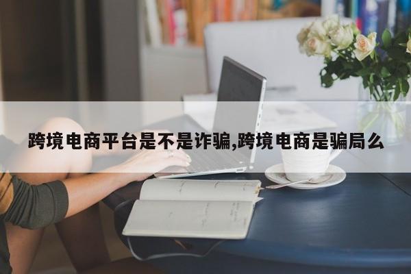 跨境电商平台是不是诈骗,跨境电商是骗局么