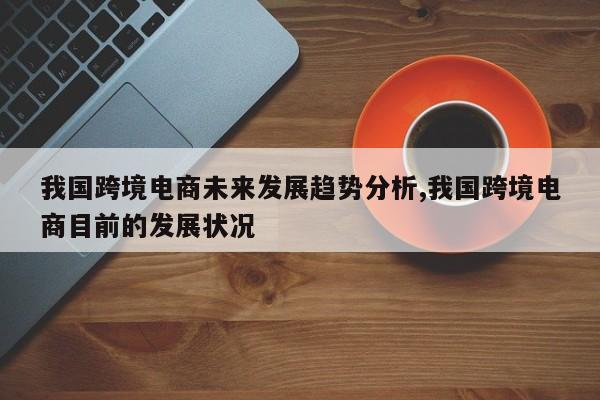 我国跨境电商未来发展趋势分析,我国跨境电商目前的发展状况
