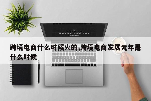 跨境电商什么时候火的,跨境电商发展元年是什么时候