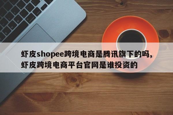 虾皮shopee跨境电商是腾讯旗下的吗,虾皮跨境电商平台官网是谁投资的