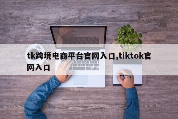 tk跨境电商平台官网入口,tiktok官网入口