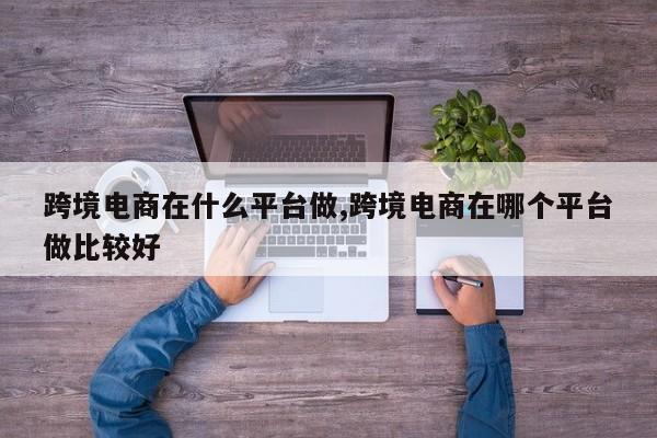 跨境电商在什么平台做,跨境电商在哪个平台做比较好