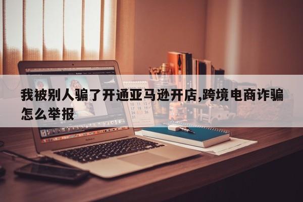 我被别人骗了开通亚马逊开店,跨境电商诈骗怎么举报