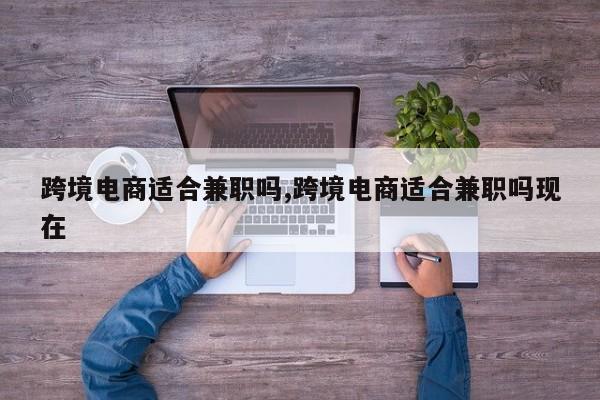 跨境电商适合兼职吗,跨境电商适合兼职吗现在