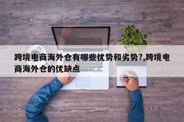 跨境电商海外仓有哪些优势和劣势?,跨境电商海外仓的优缺点