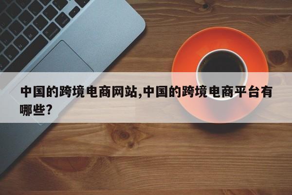 中国的跨境电商网站,中国的跨境电商平台有哪些?