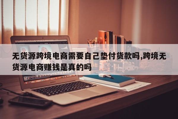 无货源跨境电商需要自己垫付货款吗,跨境无货源电商赚钱是真的吗