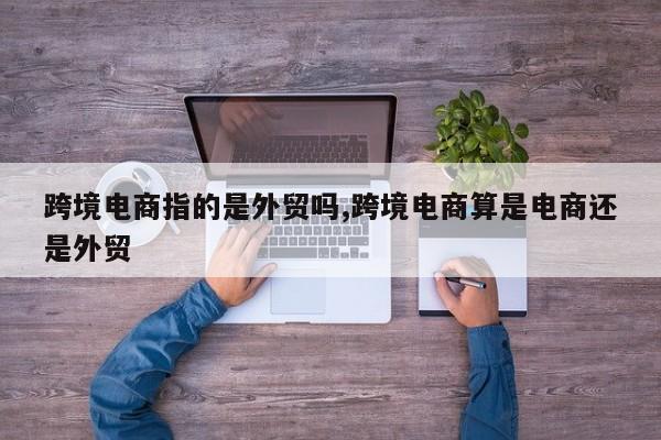 跨境电商指的是外贸吗,跨境电商算是电商还是外贸