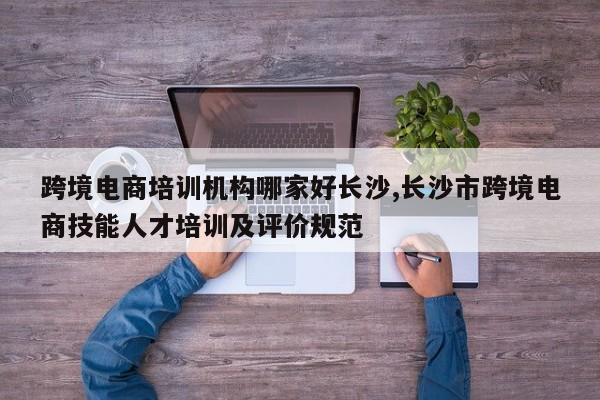 跨境电商培训机构哪家好长沙,长沙市跨境电商技能人才培训及评价规范