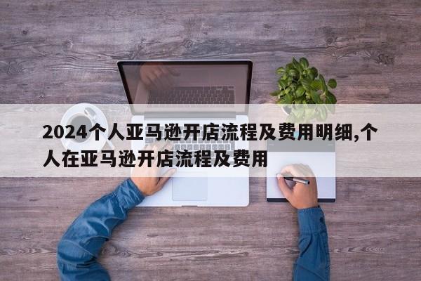 2024个人亚马逊开店流程及费用明细,个人在亚马逊开店流程及费用