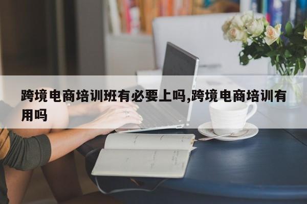 跨境电商培训班有必要上吗,跨境电商培训有用吗