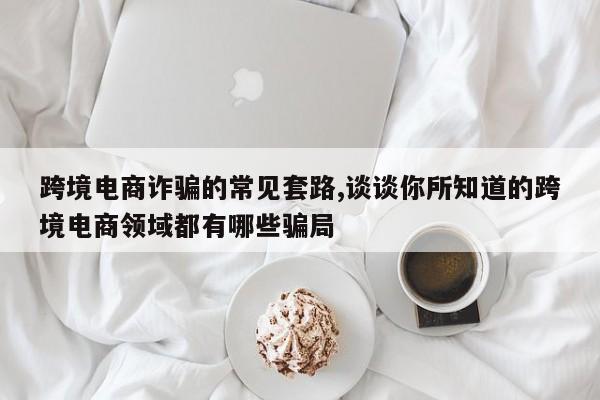跨境电商诈骗的常见套路,谈谈你所知道的跨境电商领域都有哪些骗局