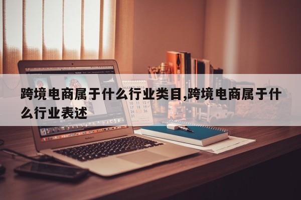 跨境电商属于什么行业类目,跨境电商属于什么行业表述