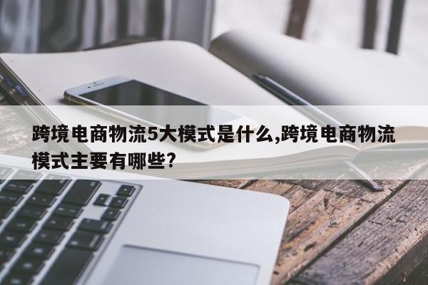 跨境电商物流5大模式是什么,跨境电商物流模式主要有哪些?