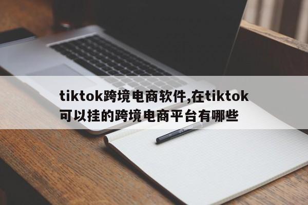 tiktok跨境电商软件,在tiktok可以挂的跨境电商平台有哪些