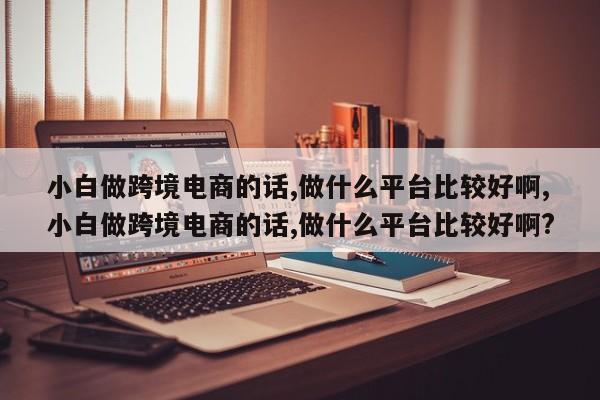 小白做跨境电商的话,做什么平台比较好啊,小白做跨境电商的话,做什么平台比较好啊?