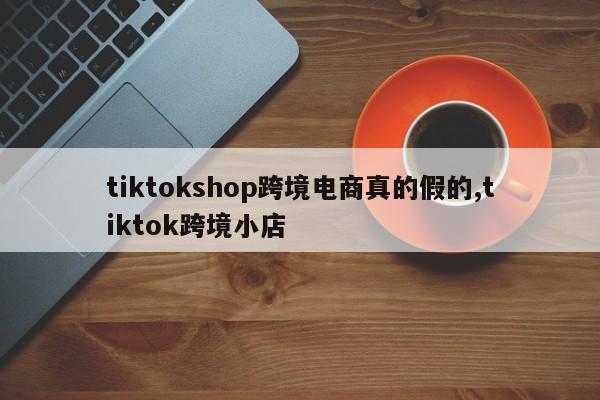 tiktokshop跨境电商真的假的,tiktok跨境小店