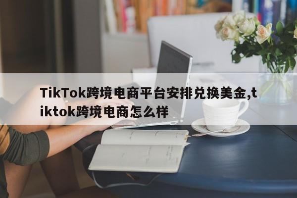 TikTok跨境电商平台安排兑换美金,tiktok跨境电商怎么样