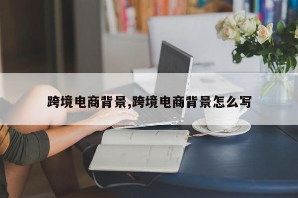 跨境电商背景,跨境电商背景怎么写