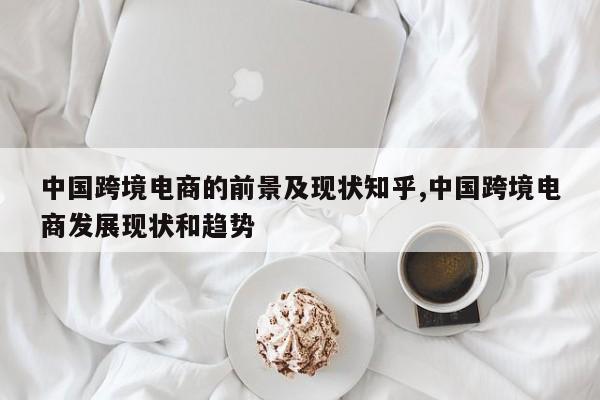 中国跨境电商的前景及现状知乎,中国跨境电商发展现状和趋势