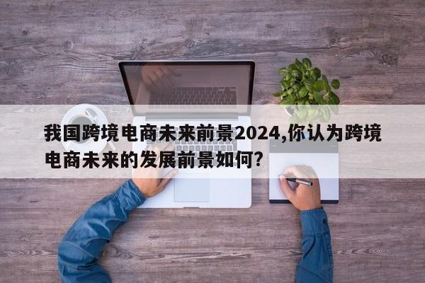 我国跨境电商未来前景2024,你认为跨境电商未来的发展前景如何?