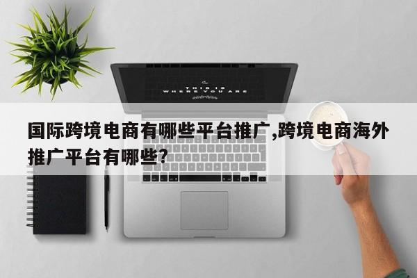 国际跨境电商有哪些平台推广,跨境电商海外推广平台有哪些?