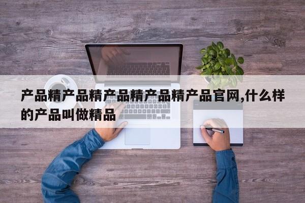 产品精产品精产品精产品精产品官网,什么样的产品叫做精品