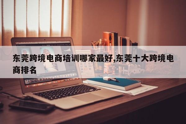 东莞跨境电商培训哪家最好,东莞十大跨境电商排名