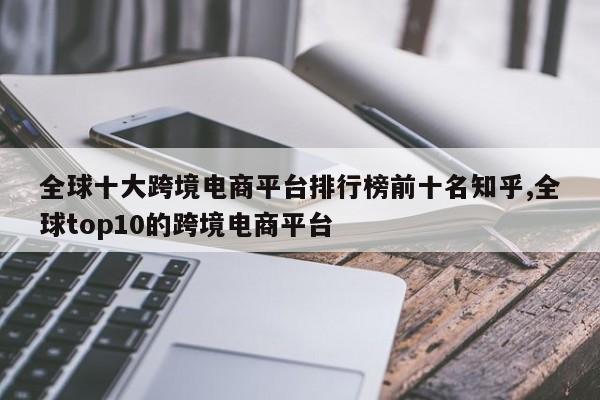 全球十大跨境电商平台排行榜前十名知乎,全球top10的跨境电商平台