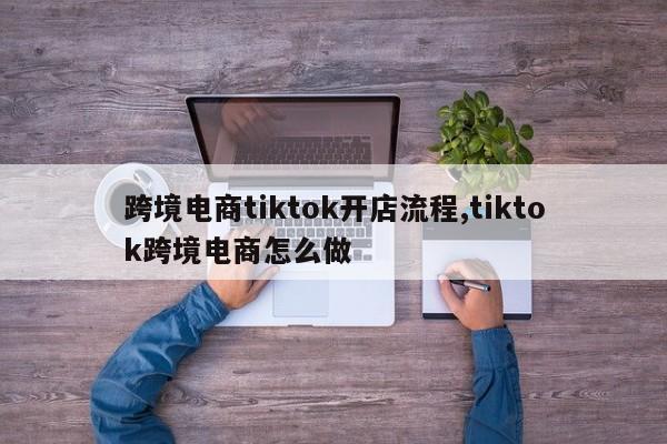 跨境电商tiktok开店流程,tiktok跨境电商怎么做